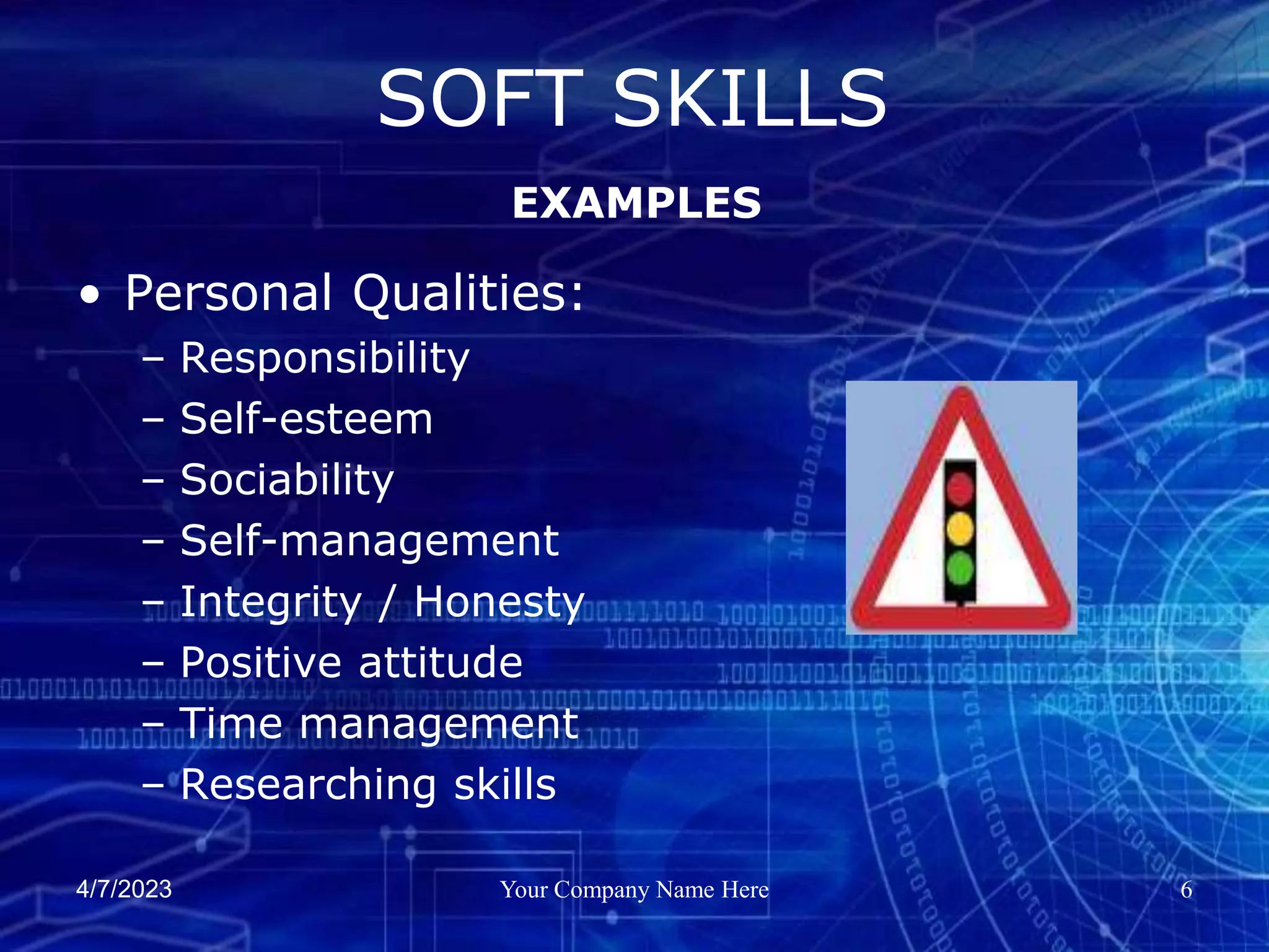 4/7/2023 Your Company Name Here 6
• Personal Qualities:
– Responsibility
– Self-esteem
– Sociability
– Self-management
– Integrity / Honesty
– Positive attitude
– Time management
– Researching skills
SOFT SKILLS
EXAMPLES
 