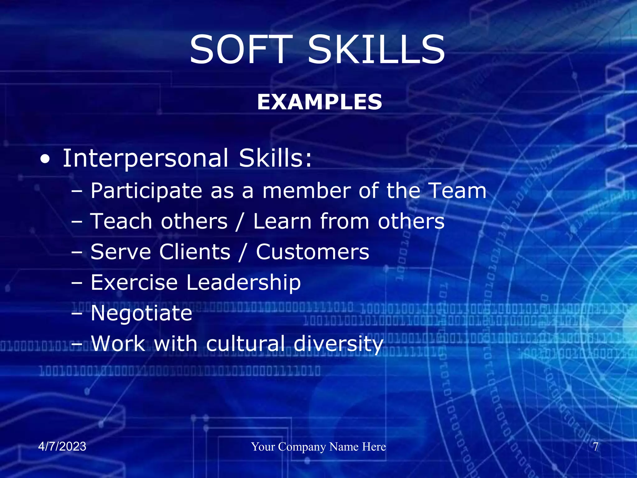 4/7/2023 Your Company Name Here 7
• Interpersonal Skills:
– Participate as a member of the Team
– Teach others / Learn from others
– Serve Clients / Customers
– Exercise Leadership
– Negotiate
– Work with cultural diversity
SOFT SKILLS
EXAMPLES
 