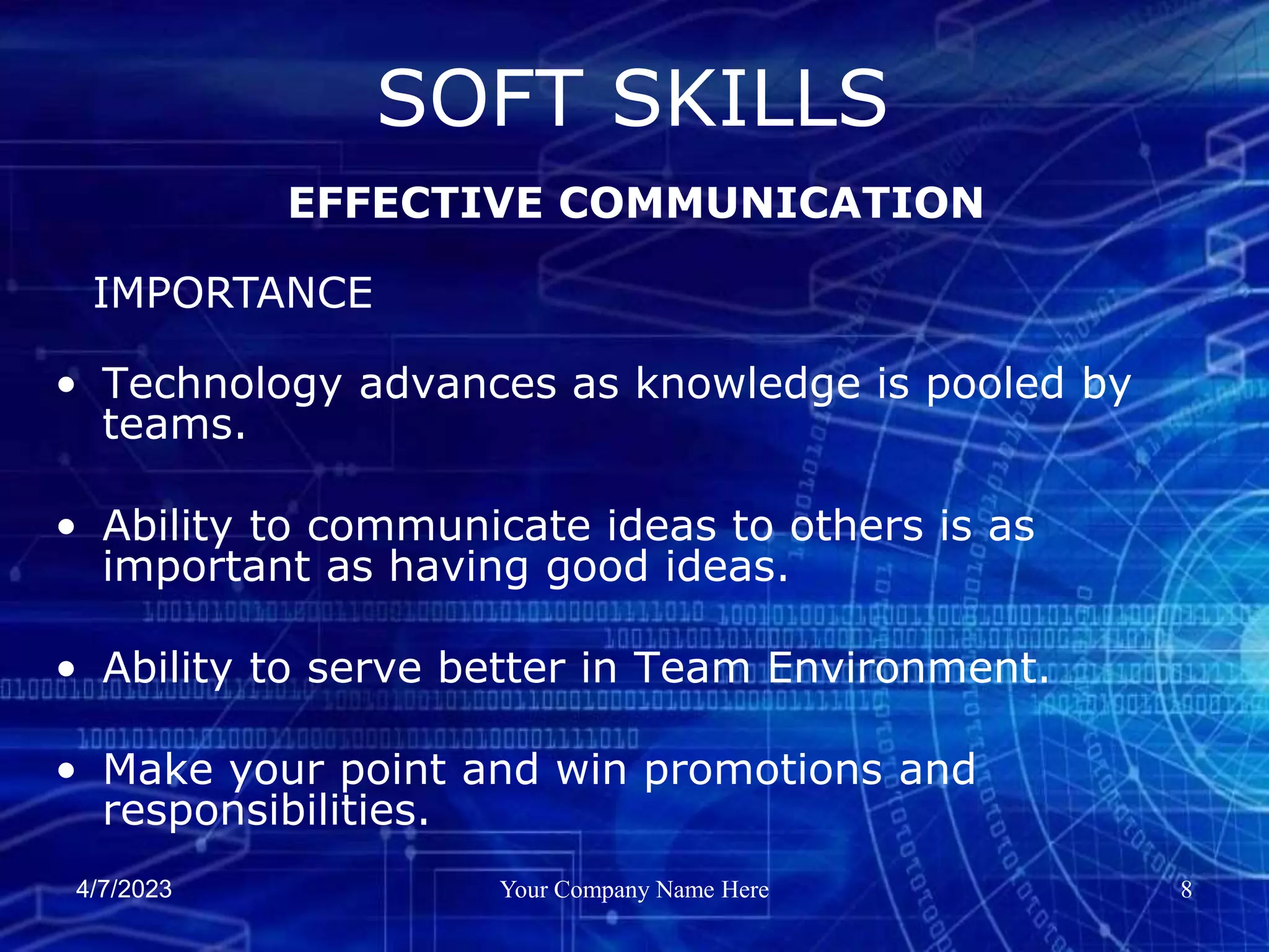 4/7/2023 Your Company Name Here 8
• Technology advances as knowledge is pooled by
teams.
• Ability to communicate ideas to others is as
important as having good ideas.
• Ability to serve better in Team Environment.
• Make your point and win promotions and
responsibilities.
SOFT SKILLS
EFFECTIVE COMMUNICATION
IMPORTANCE
 