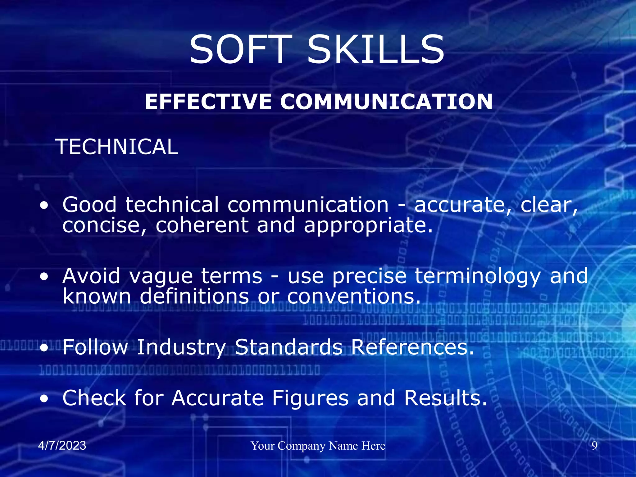 4/7/2023 Your Company Name Here 9
• Good technical communication - accurate, clear,
concise, coherent and appropriate.
• Avoid vague terms - use precise terminology and
known definitions or conventions.
• Follow Industry Standards References.
• Check for Accurate Figures and Results.
SOFT SKILLS
EFFECTIVE COMMUNICATION
TECHNICAL
 