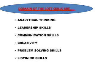 DOMAIN DOMAIN OF OF THE THE SOFT SKILLS SKILLS ARE….. 
ARE……. 
• ANALYTICAL THINKING 
• LEADERSHIP SKILLS 
• COMMUNICATION SKILLS 
• CREATIVITY 
• PROBLEM SOLVING SKILLS 
• LISTINING SKILLS 
 