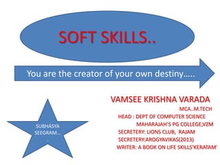 SOFT SKILLS.. 
Soft skills 
You are the creator of your own destiny….. 
VAMSEE KRISHNA VARADA 
MCA..M.TECH 
HEAD : DEPT OF COMPUTER SCIENCE 
MAHARAJAH’S PG COLLEGE,VZM 
SECRETERY: LIONS CLUB, RAJAM 
SECRETERY:AROGYAVIKAS(2013) 
WRITER: A BOOK ON LIFE SKILLS’KERATAM’ 
SUBHASYA 
SEEGRAM… 
. 
 