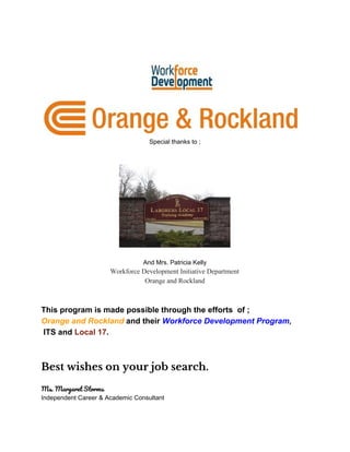 Special thanks to ;
And Mrs. Patricia Kelly
Workforce Development Initiative Department
Orange and Rockland
This program is made possible through the efforts of ;
Orange and Rockland​ ​and their ​Workforce Development Program​,
ITS and ​Local 17​.
Best wishes on your job search. 
Ms. Margaret Storms 
Independent Career & Academic Consultant
 