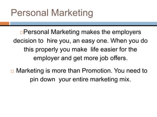 Personal Marketing
Personal Marketing makes the employers
decision to hire you, an easy one. When you do
this properly you make life easier for the
employer and get more job offers.
 Marketing is more than Promotion. You need to
pin down your entire marketing mix.
 