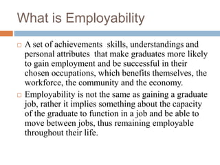 What is Employability
 A set of achievements skills, understandings and
personal attributes that make graduates more likely
to gain employment and be successful in their
chosen occupations, which benefits themselves, the
workforce, the community and the economy.
 Employability is not the same as gaining a graduate
job, rather it implies something about the capacity
of the graduate to function in a job and be able to
move between jobs, thus remaining employable
throughout their life.
 