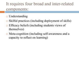 It requires four broad and inter-related
components:
 Understanding
 Skilful practices (including deployment of skills)
 Efficacy beliefs (including students views of
themselves)
 Meta-cognition (including self-awareness and a
capacity to reflect on learning)
 
