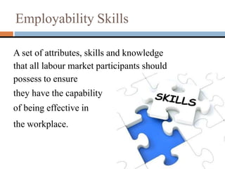 Employability Skills
A set of attributes, skills and knowledge
that all labour market participants should
possess to ensure
they have the capability
of being effective in
the workplace.
 