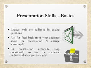 Presentation Skills - Basics
▪ Engage with the audience by asking
questions.
▪ Ask for feed back from your audience
about the presentation & change
accordingly.
▪ In presentation especially, stop
occasionally to ask the audience
understand what you have said.
 