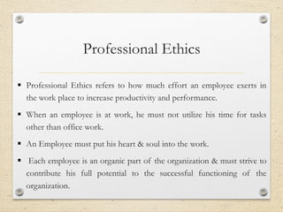 Professional Ethics
▪ Professional Ethics refers to how much effort an employee exerts in
the work place to increase productivity and performance.
▪ When an employee is at work, he must not utilize his time for tasks
other than office work.
▪ An Employee must put his heart & soul into the work.
▪ Each employee is an organic part of the organization & must strive to
contribute his full potential to the successful functioning of the
organization.
 