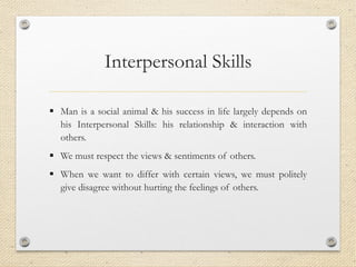 Interpersonal Skills
▪ Man is a social animal & his success in life largely depends on
his Interpersonal Skills: his relationship & interaction with
others.
▪ We must respect the views & sentiments of others.
▪ When we want to differ with certain views, we must politely
give disagree without hurting the feelings of others.
 