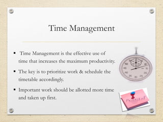 Time Management
▪ Time Management is the effective use of
time that increases the maximum productivity.
▪ The key is to prioritize work & schedule the
timetable accordingly.
▪ Important work should be allotted more time
and taken up first.
 