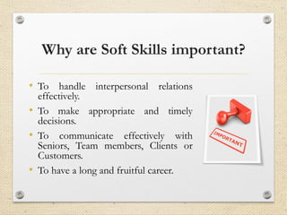 Why are Soft Skills important?
• To handle interpersonal relations
effectively.
• To make appropriate and timely
decisions.
• To communicate effectively with
Seniors, Team members, Clients or
Customers.
• To have a long and fruitful career.
 