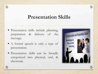 Presentation Skills
▪ Presentation skills include planning,
preparation & delivery of the
message.
▪ A formal speech is only a type of
presentation.
▪ Presentation skills can be broadly
categorized into physical, oral, &
electronic.
 