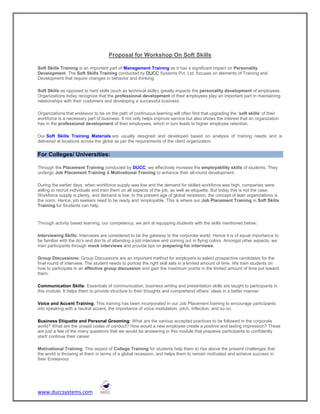 Proposal for Workshop On Soft Skills

Soft Skills Training is an important part of Management Training as it has a significant impact on Personality
Development. The Soft Skills Training conducted by DUCC Systems Pvt. Ltd. focuses on elements of Training and
Development that require changes in behavior and thinking.

Soft Skills as opposed to hard skills (such as technical skills), greatly impacts the personality development of employees.
Organizations today recognize that the professional development of their employees play an important part in maintaining
relationships with their customers and developing a successful business.

Organizations that endeavor to be on the path of continuous learning will often find that upgrading the 'soft skills' of their
workforce is a necessary part of business. It not only helps improve service but also shows the interest that an organization
has in the professional development of their employees, which in turn leads to higher employee retention.

Our Soft Skills Training Materials are usually designed and developed based on analysis of training needs and is
delivered at locations across the globe as per the requirements of the client organization.


For Colleges/ Universities:

Through the Placement Training conducted by DUCC, we effectively increase the employability skills of students. They
undergo Job Placement Training & Motivational Training to enhance their all-round development.

During the earlier days, when workforce supply was low and the demand for skilled workforce was high, companies were
willing to recruit individuals and train them on all aspects of the job, as well as etiquette. But today this is not the case.
Workforce supply is plenty, and demand is low. In the present age of global recession, the concept of lean organizations is
the norm. Hence, job seekers need to be ready and ‘employable. This is where our Job Placement Training in Soft Skills
Training for Students can help.


Through activity based learning, our competency, we aim at equipping students with the skills mentioned below:

Interviewing Skills: Interviews are considered to be the gateway to the corporate world. Hence it is of equal importance to
be familiar with the do’s and don’ts of attending a job interview and coming out in flying colors. Amongst other aspects, we
train participants through mock interviews and provide tips on preparing for interviews.

Group Discussions: Group Discussions are an important method for employers to select prospective candidates for the
final round of interview. The student needs to portray the right skill sets in a limited amount of time. We train students on
how to participate in an effective group discussion and gain the maximum points in the limited amount of time put toward
them.

Communication Skills: Essentials of communication, business writing and presentation skills are taught to participants in
this module. It helps them to provide structure to their thoughts and comprehend others’ ideas in a better manner.

Voice and Accent Training: This training has been incorporated in our Job Placement training to encourage participants
into speaking with a neutral accent, the importance of voice modulation, pitch, inflection, and so on.

Business Etiquette and Personal Grooming: What are the various accepted practices to be followed in the corporate
world? What are the unsaid codes of conduct? How would a new employee create a positive and lasting impression? These
are just a few of the many questions that we would be answering in this module that prepares participants to confidently
start/ continue their career.

Motivational Training: This aspect of College Training for students help them to rise above the present challenges that
the world is throwing at them in terms of a global recession, and helps them to remain motivated and achieve success in
their Endeavour.




www.duccsystems.com
 