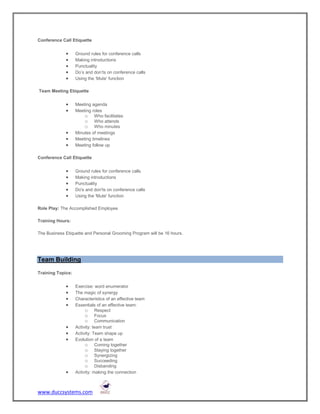 Conference Call Etiquette


                  Ground rules for conference calls
                  Making introductions
                  Punctuality
                  Do’s and don’ts on conference calls
                  Using the ‘Mute’ function

Team Meeting Etiquette


                  Meeting agenda
                  Meeting roles
                       o Who facilitates
                       o Who attends
                       o Who minutes
                  Minutes of meetings
                  Meeting timelines
                  Meeting follow up

Conference Call Etiquette


                  Ground rules for conference calls
                  Making introductions
                  Punctuality
                  Do's and don'ts on conference calls
                  Using the 'Mute' function

Role Play: The Accomplished Employee

Training Hours:

The Business Etiquette and Personal Grooming Program will be 16 hours.




Team Building

Training Topics:


                  Exercise: word enumerator
                  The magic of synergy
                  Characteristics of an effective team
                  Essentials of an effective team:
                        o Respect
                        o Focus
                        o Communication
                  Activity: team trust
                  Activity: Team shape up
                  Evolution of a team
                        o Coming together
                        o Staying together
                        o Synergizing
                        o Succeeding
                        o Disbanding
                  Activity: making the connection



www.duccsystems.com
 