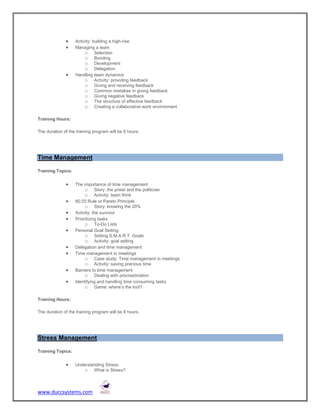     Activity: building a high-rise
                  Managing a team
                        o Selection
                        o Bonding
                        o Development
                        o Delegation
                  Handling team dynamics
                        o Activity: providing feedback
                        o Giving and receiving feedback
                        o Common mistakes in giving feedback
                        o Giving negative feedback
                        o The structure of effective feedback
                        o Creating a collaborative work environment

Training Hours:

The duration of the training program will be 8 hours.




Time Management

Training Topics:


                  The importance of time management
                        o Story: the priest and the politician
                        o Activity: team think
                  80:20 Rule or Pareto Principle
                        o Story: knowing the 20%
                  Activity: the survivor
                  Prioritizing tasks
                        o To-Do Lists
                  Personal Goal Setting
                        o Setting S.M.A.R.T. Goals
                        o Activity: goal setting
                  Delegation and time management
                  Time management in meetings
                        o Case study: Time management in meetings
                        o Activity: saving precious time
                  Barriers to time management
                        o Dealing with procrastination
                  Identifying and handling time consuming tasks
                        o Game: where’s the loot?

Training Hours:

The duration of the training program will be 8 hours.




Stress Management

Training Topics:


                  Understanding Stress:
                       o What is Stress?



www.duccsystems.com
 