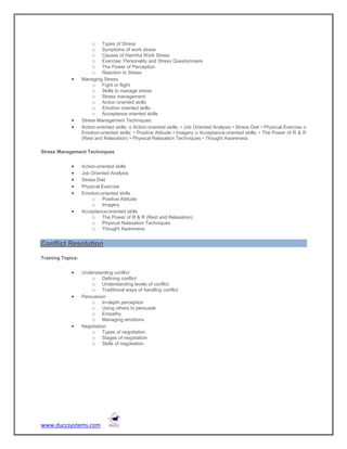 o     Types of Stress
                       o     Symptoms of work stress
                       o     Causes of Harmful Work Stress
                       o     Exercise: Personality and Stress Questionnaire
                       o     The Power of Perception
                       o     Reaction to Stress
                  Managing Stress:
                        o Fight or flight
                        o Skills to manage stress
                        o Stress management:
                        o Action oriented skills
                        o Emotion oriented skills
                        o Acceptance oriented skills
                  Stress Management Techniques:
                  Action-oriented skills: o Action-oriented skills: • Job Oriented Analysis • Stress Diet • Physical Exercise o
                   Emotion-oriented skills: • Positive Attitude • Imagery o Acceptance-oriented skills: • The Power of R & R
                   (Rest and Relaxation) • Physical Relaxation Techniques • Thought Awareness

Stress Management Techniques


                  Action-oriented skills
                  Job Oriented Analysis
                  Stress Diet
                  Physical Exercise
                  Emotion-oriented skills
                        o Positive Attitude
                        o Imagery
                  Acceptance-oriented skills
                        o The Power of R & R (Rest and Relaxation)
                        o Physical Relaxation Techniques
                        o Thought Awareness

Conflict Resolution

Training Topics:


                  Understanding conflict
                       o Defining conflict
                       o Understanding levels of conflict
                       o Traditional ways of handling conflict
                  Persuasion
                       o In-depth perception
                       o Using others to persuade
                       o Empathy
                       o Managing emotions
                  Negotiation
                       o Types of negotiation
                       o Stages of negotiation
                       o Skills of negotiation




www.duccsystems.com
 
