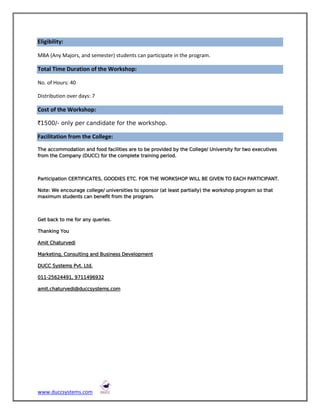 Eligibility:

MBA (Any Majors, and semester) students can participate in the program.

Total Time Duration of the Workshop:

No. of Hours: 40

Distribution over days: 7

Cost of the Workshop:

`1500/- only per candidate for the workshop.

Facilitation from the College:
The accommodation and food facilities are to be provided by the College/ University for two executives
from the Company (DUCC) for the complete training period.



Participation CERTIFICATES, GOODIES ETC. FOR THE WORKSHOP WILL BE GIVEN TO EACH PARTICIPANT.

Note: We encourage college/ universities to sponsor (at least partially) the workshop program so that
maximum students can benefit from the program.



Get back to me for any queries.

Thanking You

Amit Chaturvedi

Marketing, Consulting and Business Development

DUCC Systems Pvt. Ltd.

011-25624491, 9711496932

amit.chaturvedi@duccsystems.com




www.duccsystems.com
 