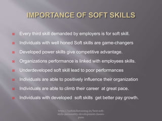  Every third skill demanded by employers is for soft skill.
 Individuals with well honed Soft skills are game-changers
 Developed power skills give competitive advantage.
 Organizations performance is linked with employees skills.
 Underdeveloped soft skill lead to poor performances
 Individuals are able to positively influence their organization
 Individuals are able to climb their career at great pace.
 Individuals with developed soft skills get better pay growth.
https://softskillstraining.in/best-soft-
skills-personality-development-classes-
pune
 