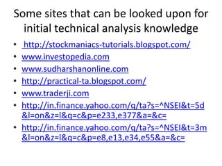 Some sites that can be looked upon for initial technical analysis knowledge http://stockmaniacs-tutorials.blogspot.com/www.investopedia.comwww.sudharshanonline.comhttp://practical-ta.blogspot.com/www.traderji.comhttp://in.finance.yahoo.com/q/ta?s=^NSEI&t=5d&l=on&z=l&q=c&p=e233,e377&a=&c=http://in.finance.yahoo.com/q/ta?s=^NSEI&t=3m&l=on&z=l&q=c&p=e8,e13,e34,e55&a=&c=