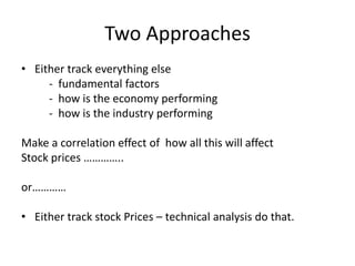 Two ApproachesEither track everything else           -  fundamental factors          -  how is the economy performing         -  how is the industry performingMake a correlation effect of  how all this will affectStock prices …………..or………… Either track stock Prices – technical analysis do that.