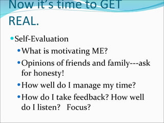 Now it’s time to GET REAL. Self-Evaluation What is motivating ME? Opinions of friends and family---ask for honesty! How well do I manage my time? How do I take feedback? How well do I listen?  Focus? 