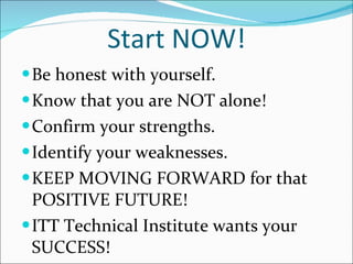 Start NOW! Be honest with yourself. Know that you are NOT alone! Confirm your strengths. Identify your weaknesses. KEEP MOVING FORWARD for that POSITIVE FUTURE! ITT Technical Institute wants your SUCCESS! 