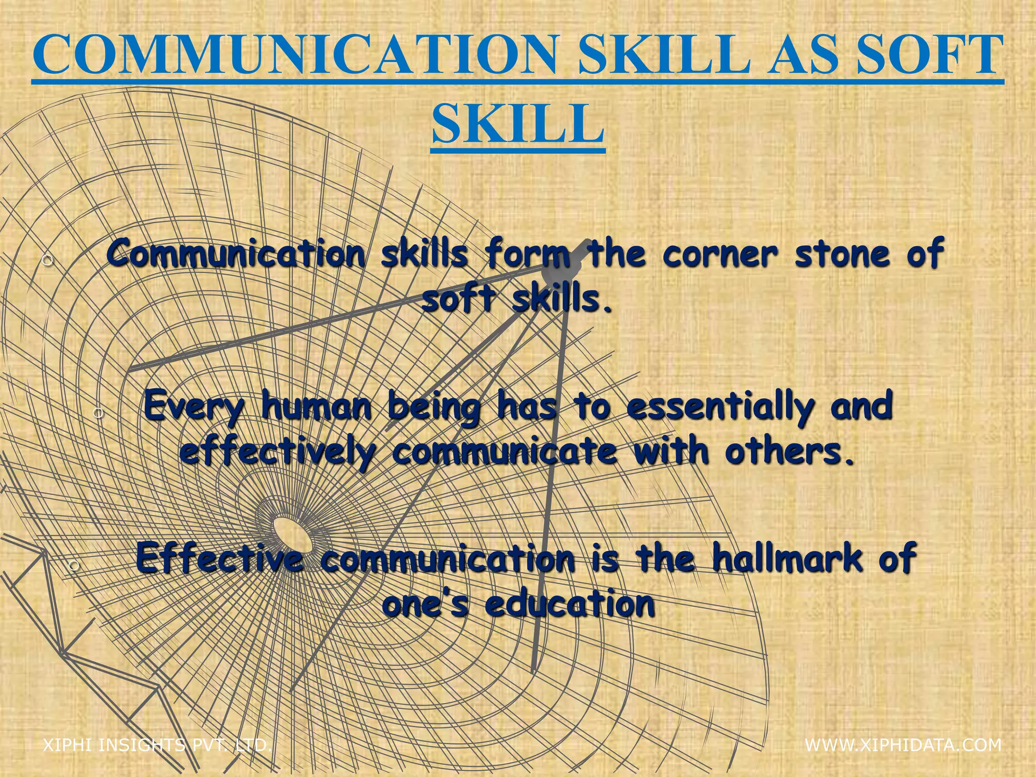 COMMUNICATION SKILL AS SOFT
SKILL
o Communication skills form the corner stone of
soft skills.
o Every human being has to essentially and
effectively communicate with others.
o Effective communication is the hallmark of
one’s education
XIPHI INSIGHTS PVT. LTD. WWW.XIPHIDATA.COM
 