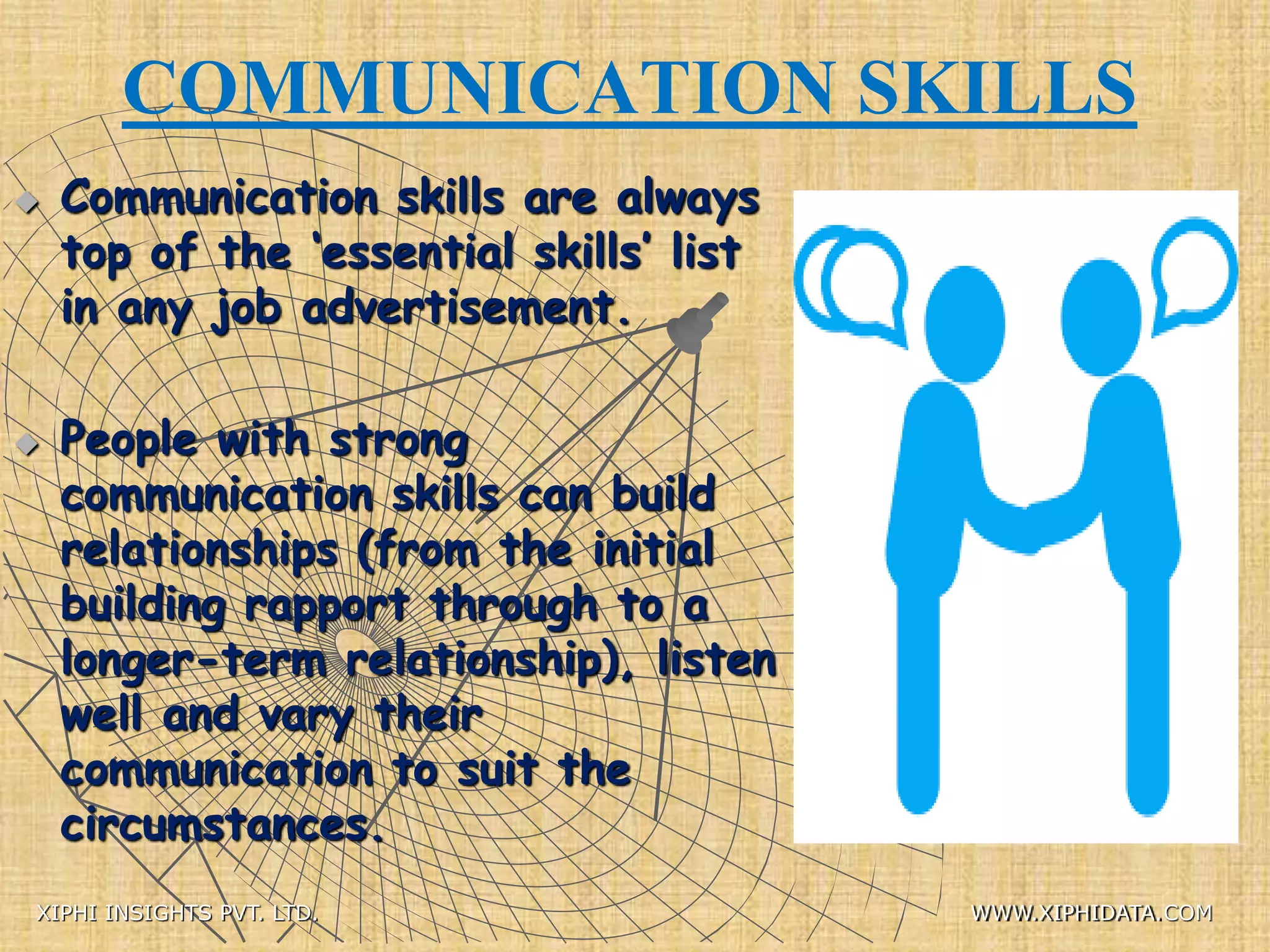 COMMUNICATION SKILLS
 Communication skills are always
top of the ‘essential skills’ list
in any job advertisement.
 People with strong
communication skills can build
relationships (from the initial
building rapport through to a
longer-term relationship), listen
well and vary their
communication to suit the
circumstances.
XIPHI INSIGHTS PVT. LTD. WWW.XIPHIDATA.COM
 