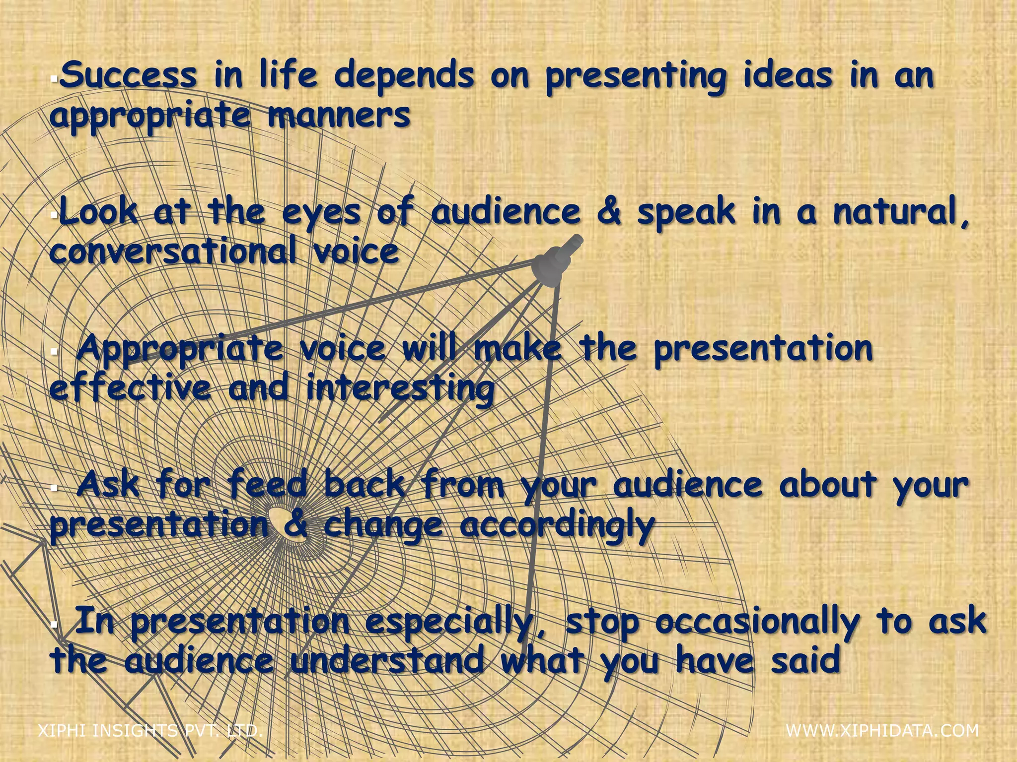 Success in life depends on presenting ideas in an
appropriate manners
Look at the eyes of audience & speak in a natural,
conversational voice
 Appropriate voice will make the presentation
effective and interesting
 Ask for feed back from your audience about your
presentation & change accordingly
 In presentation especially, stop occasionally to ask
the audience understand what you have said
XIPHI INSIGHTS PVT. LTD. WWW.XIPHIDATA.COM
 