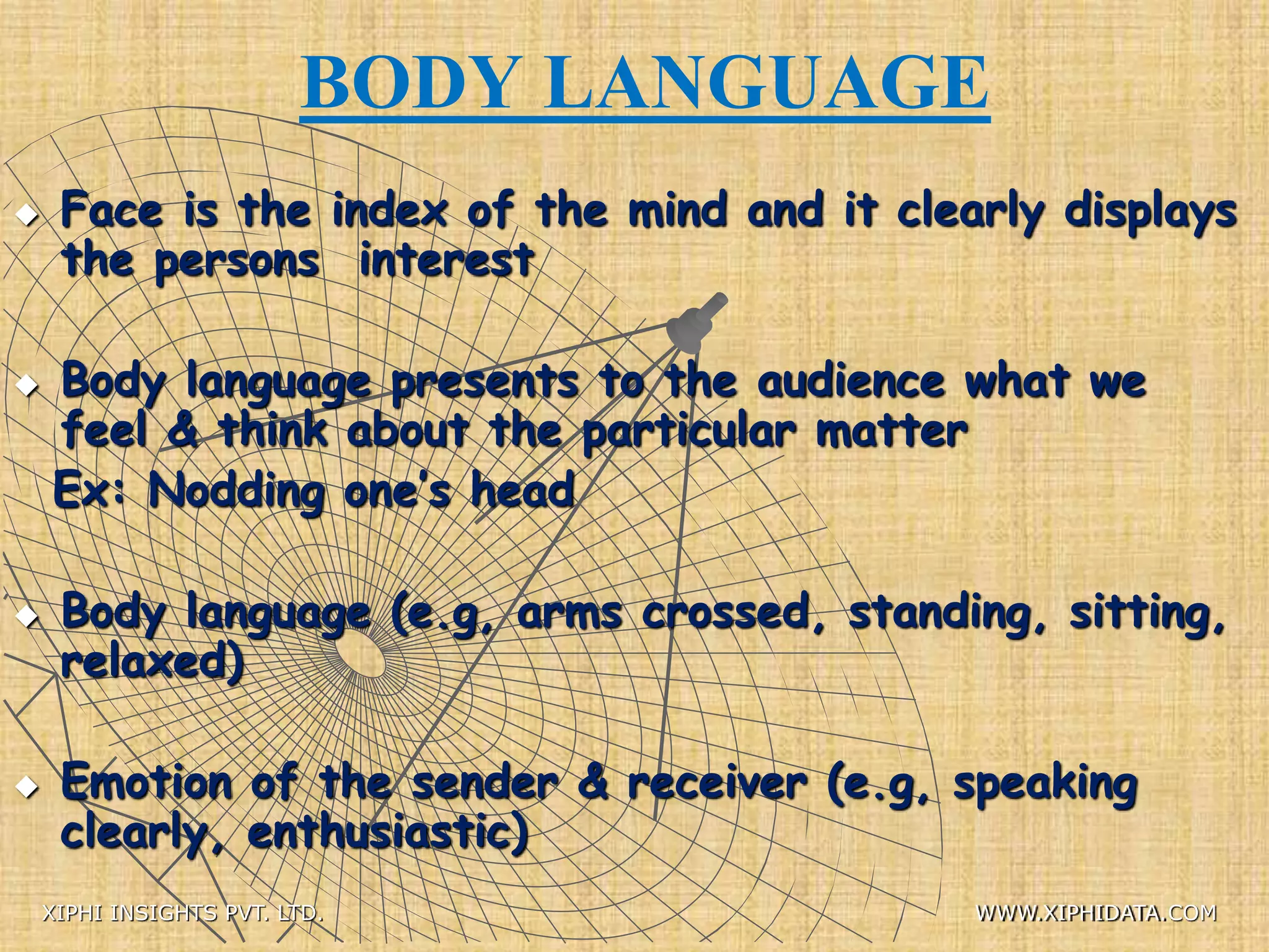 BODY LANGUAGE
 Face is the index of the mind and it clearly displays
the persons interest
 Body language presents to the audience what we
feel & think about the particular matter
Ex: Nodding one’s head
 Body language (e.g, arms crossed, standing, sitting,
relaxed)
 Emotion of the sender & receiver (e.g, speaking
clearly, enthusiastic)
XIPHI INSIGHTS PVT. LTD. WWW.XIPHIDATA.COM
 