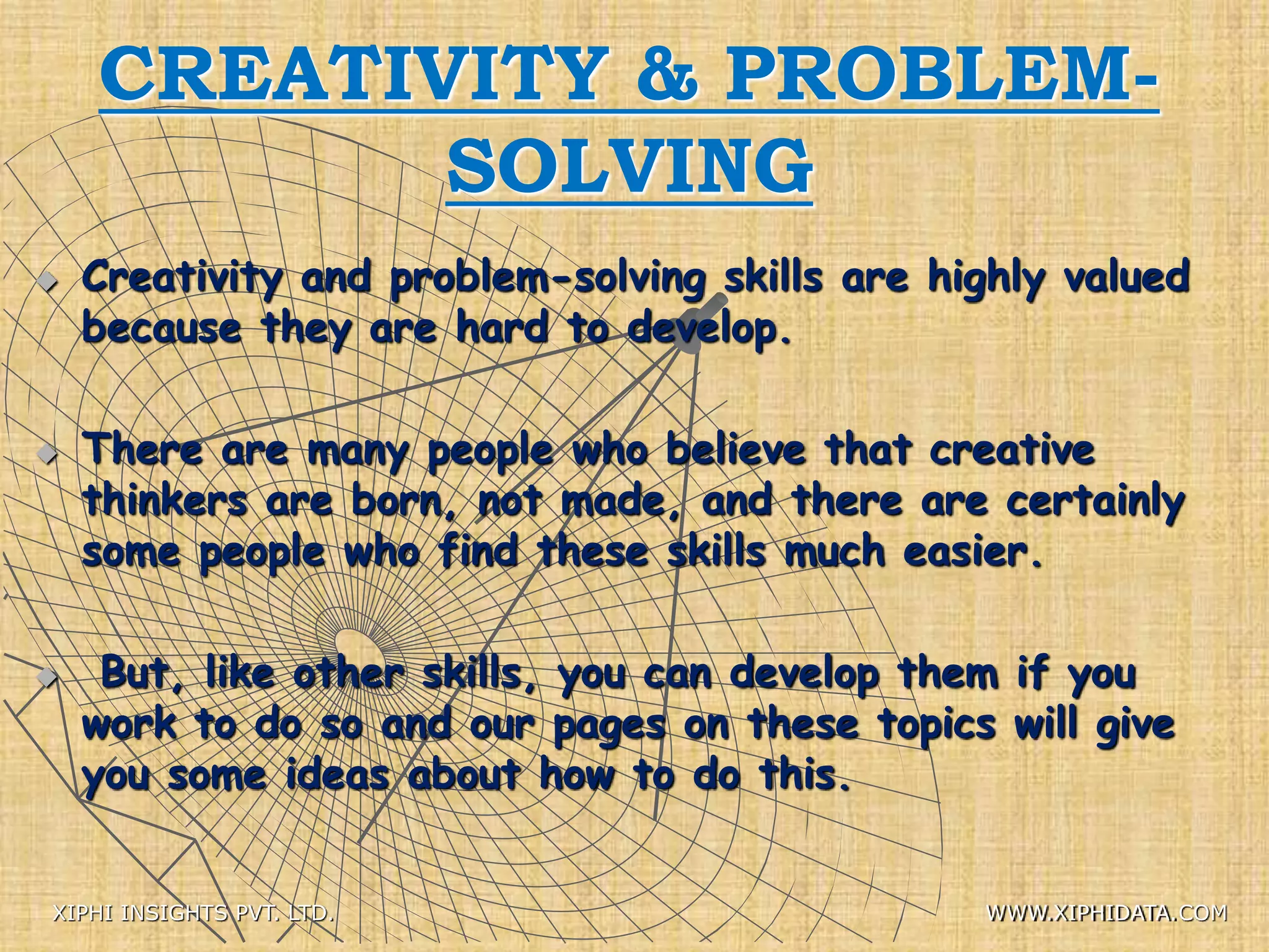 CREATIVITY & PROBLEM-
SOLVING
 Creativity and problem-solving skills are highly valued
because they are hard to develop.
 There are many people who believe that creative
thinkers are born, not made, and there are certainly
some people who find these skills much easier.
 But, like other skills, you can develop them if you
work to do so and our pages on these topics will give
you some ideas about how to do this.
XIPHI INSIGHTS PVT. LTD. WWW.XIPHIDATA.COM
 