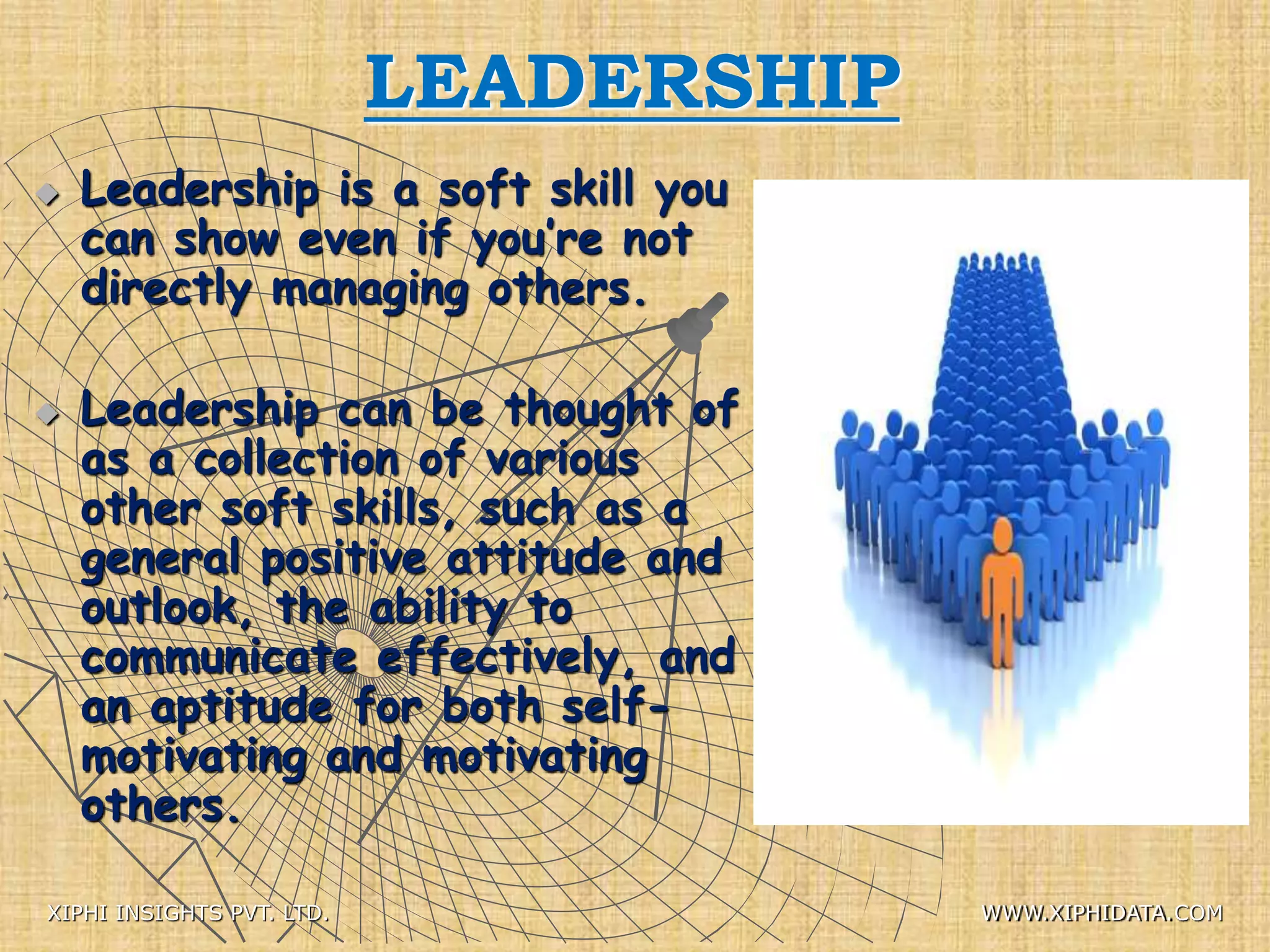 LEADERSHIP
 Leadership is a soft skill you
can show even if you’re not
directly managing others.
 Leadership can be thought of
as a collection of various
other soft skills, such as a
general positive attitude and
outlook, the ability to
communicate effectively, and
an aptitude for both self-
motivating and motivating
others.
XIPHI INSIGHTS PVT. LTD. WWW.XIPHIDATA.COM
 