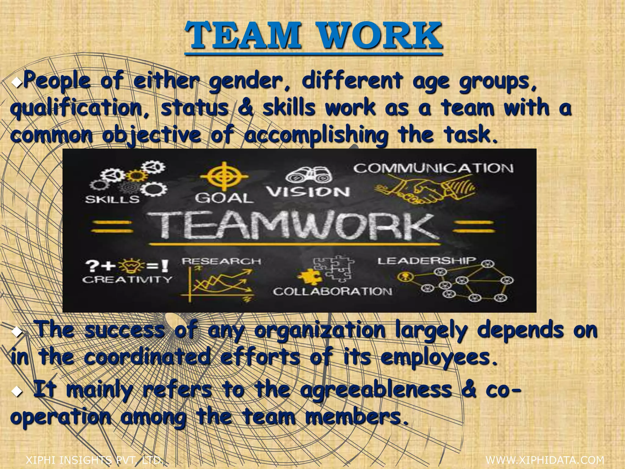 TEAM WORK
People of either gender, different age groups,
qualification, status & skills work as a team with a
common objective of accomplishing the task.
 The success of any organization largely depends on
in the coordinated efforts of its employees.
 It mainly refers to the agreeableness & co-
operation among the team members.
XIPHI INSIGHTS PVT. LTD. WWW.XIPHIDATA.COM
 