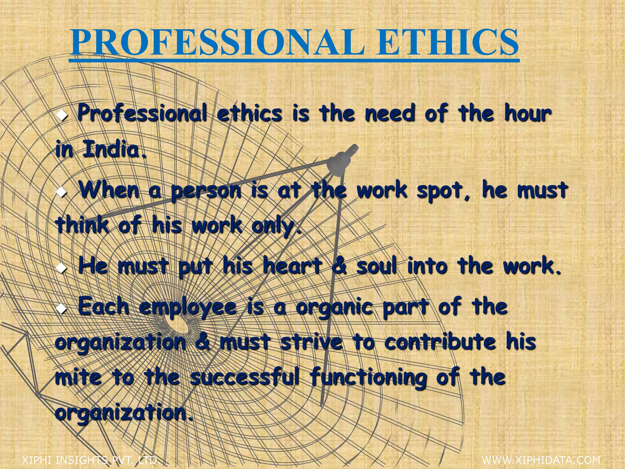 PROFESSIONAL ETHICS
 Professional ethics is the need of the hour
in India.
 When a person is at the work spot, he must
think of his work only.
 He must put his heart & soul into the work.
 Each employee is a organic part of the
organization & must strive to contribute his
mite to the successful functioning of the
organization.
XIPHI INSIGHTS PVT. LTD. WWW.XIPHIDATA.COM
 