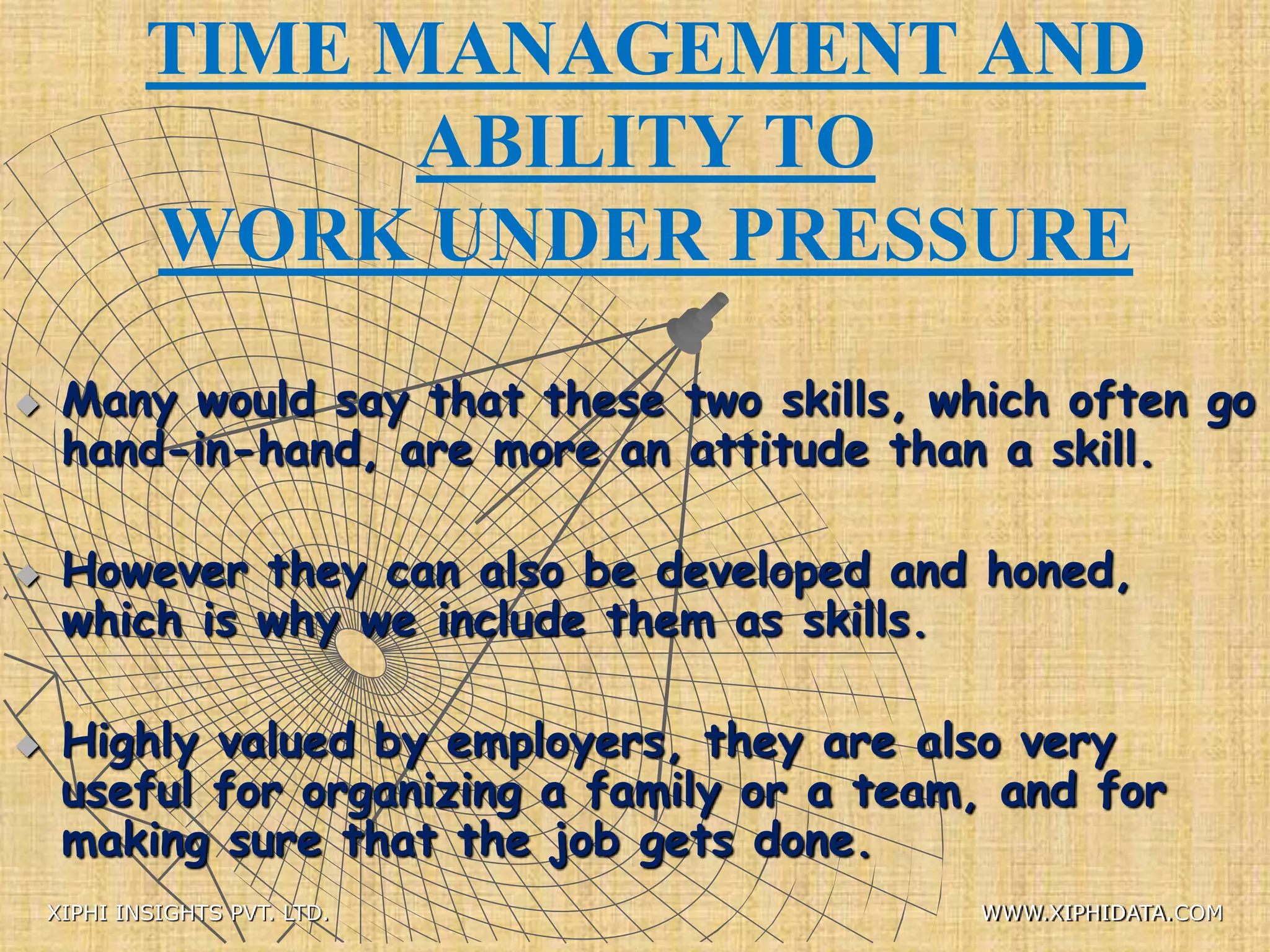 TIME MANAGEMENT AND
ABILITY TO
WORK UNDER PRESSURE
 Many would say that these two skills, which often go
hand-in-hand, are more an attitude than a skill.
 However they can also be developed and honed,
which is why we include them as skills.
 Highly valued by employers, they are also very
useful for organizing a family or a team, and for
making sure that the job gets done.
XIPHI INSIGHTS PVT. LTD. WWW.XIPHIDATA.COM
 