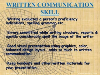 WRITTEN COMMUNICATION
SKILL
o Writing evaluates a person’s proficiency
indications, spelling grammar etc…
o Errors committed while writing circulars, reports &
agenda considerably spoil the image of the writer
o Good visual presentation using graphics, color,
balanced design layout- adds so much to written
communication.
o Keep handouts and other written materials for
your presentation.
XIPHI INSIGHTS PVT. LTD. WWW.XIPHIDATA.COM
 
