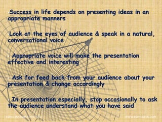 Success in life depends on presenting ideas in an
appropriate manners
Look at the eyes of audience & speak in a natural,
conversational voice
 Appropriate voice will make the presentation
effective and interesting
 Ask for feed back from your audience about your
presentation & change accordingly
 In presentation especially, stop occasionally to ask
the audience understand what you have said
XIPHI INSIGHTS PVT. LTD. WWW.XIPHIDATA.COM
 