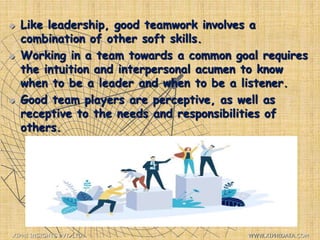  Like leadership, good teamwork involves a
combination of other soft skills.
 Working in a team towards a common goal requires
the intuition and interpersonal acumen to know
when to be a leader and when to be a listener.
 Good team players are perceptive, as well as
receptive to the needs and responsibilities of
others.
XIPHI INSIGHTS PVT. LTD. WWW.XIPHIDATA.COM
 