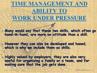 TIME MANAGEMENT AND
ABILITY TO
WORK UNDER PRESSURE
 Many would say that these two skills, which often go
hand-in-hand, are more an attitude than a skill.
 However they can also be developed and honed,
which is why we include them as skills.
 Highly valued by employers, they are also very
useful for organizing a family or a team, and for
making sure that the job gets done.
XIPHI INSIGHTS PVT. LTD. WWW.XIPHIDATA.COM
 
