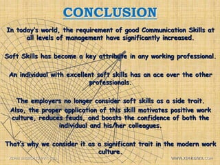 CONCLUSION
In today’s world, the requirement of good Communication Skills at
all levels of management have significantly increased.
Soft Skills has become a key attribute in any working professional.
An individual with excellent soft skills has an ace over the other
professionals.
The employers no longer consider soft skills as a side trait.
Also, the proper application of this skill motivates positive work
culture, reduces feuds, and boosts the confidence of both the
individual and his/her colleagues.
That’s why we consider it as a significant trait in the modern work
culture.
XIPHI INSIGHTS PVT. LTD. WWW.XIPHIDATA.COM
 