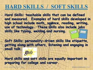 HARD SKILLS / SOFT SKILLS
 Hard Skills: teachable skills that can be defined
and measured. Examples of hard skills developed in
high school include math, science, reading, writing,
use of technology. These skills also include jobs
skills like typing, welding and nursing.
 Soft Skills: personality-driven skills like etiquette,
getting along with others, listening and engaging in
small talk.
 Hard skills and soft skills are equally important in
preparing for college and career.
XIPHI INSIGHTS PVT. LTD. WWW.XIPHIDATA.COM
 