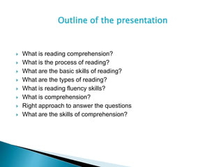 Outline of the presentation
 What is reading comprehension?
 What is the process of reading?
 What are the basic skills of reading?
 What are the types of reading?
 What is reading fluency skills?
 What is comprehension?
 Right approach to answer the questions
 What are the skills of comprehension?
 