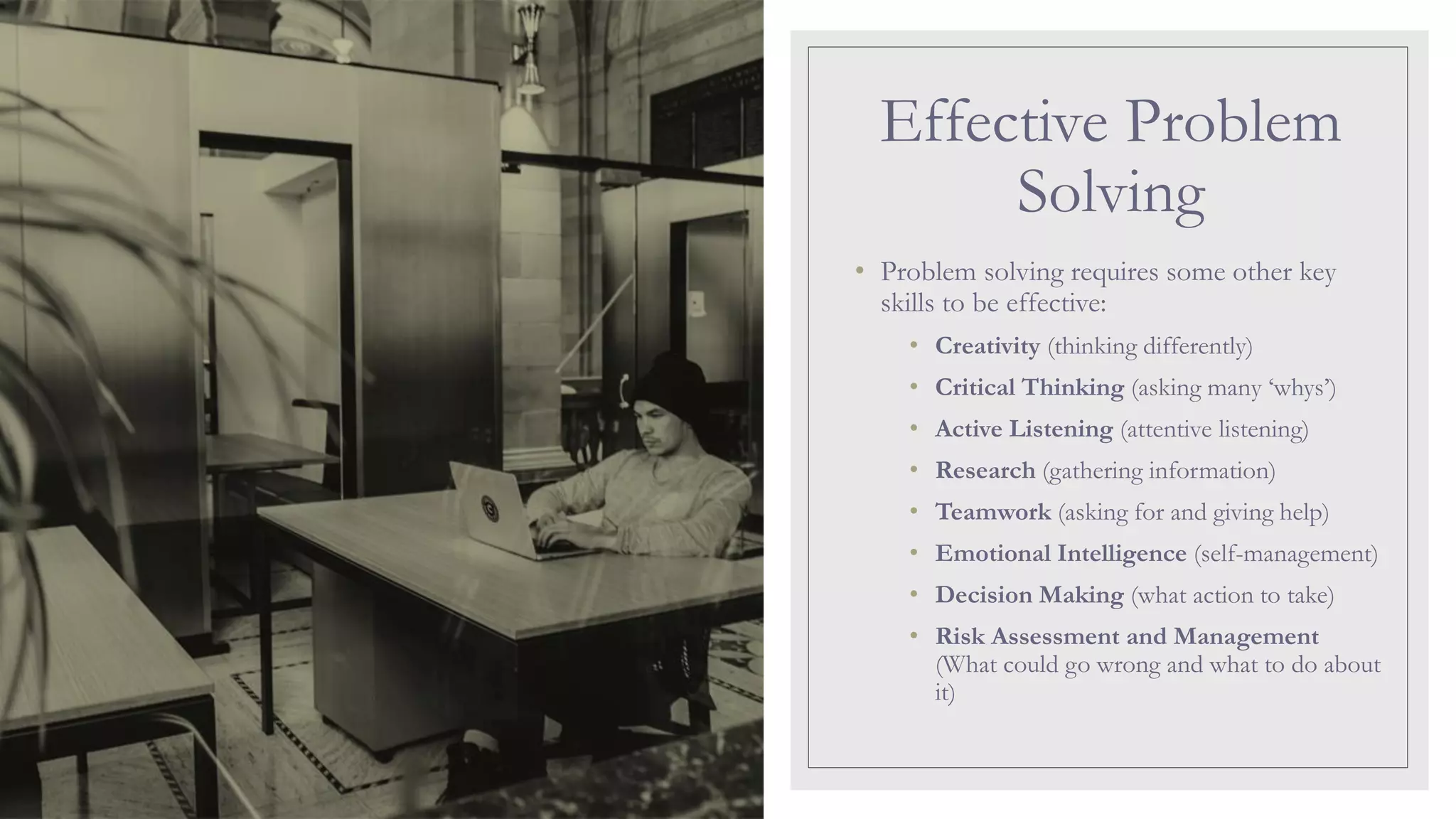 Effective Problem
Solving
• Problem solving requires some other key
skills to be effective:
• Creativity (thinking differently)
• Critical Thinking (asking many ‘whys’)
• Active Listening (attentive listening)
• Research (gathering information)
• Teamwork (asking for and giving help)
• Emotional Intelligence (self-management)
• Decision Making (what action to take)
• Risk Assessment and Management
(What could go wrong and what to do about
it)
 