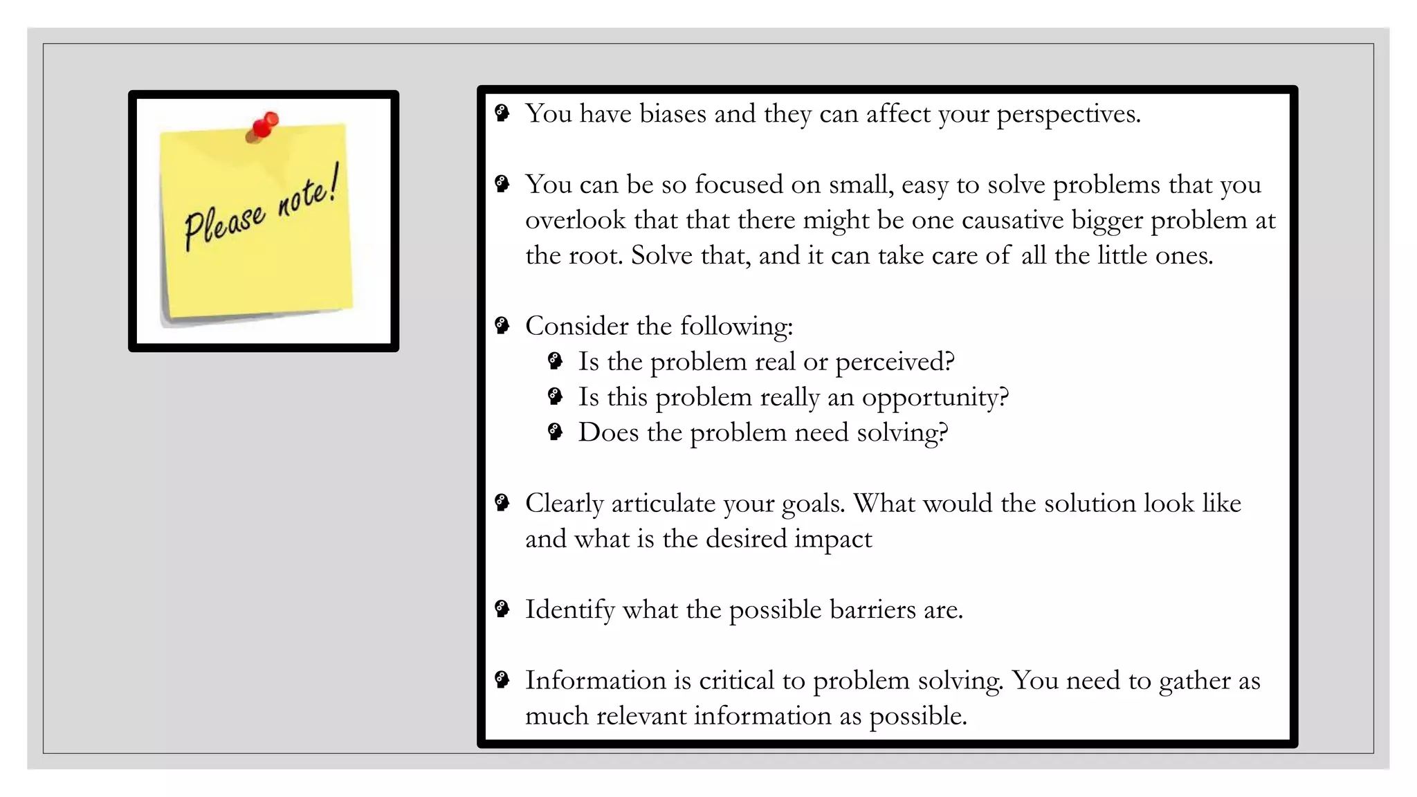 You have biases and they can affect your perspectives.
You can be so focused on small, easy to solve problems that you
overlook that that there might be one causative bigger problem at
the root. Solve that, and it can take care of all the little ones.
Consider the following:
Is the problem real or perceived?
Is this problem really an opportunity?
Does the problem need solving?
Clearly articulate your goals. What would the solution look like
and what is the desired impact
Identify what the possible barriers are.
Information is critical to problem solving. You need to gather as
much relevant information as possible.
 