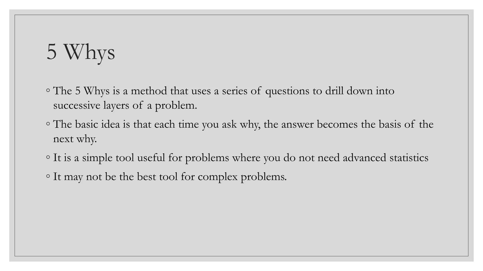 5 Whys
◦ The 5 Whys is a method that uses a series of questions to drill down into
successive layers of a problem.
◦ The basic idea is that each time you ask why, the answer becomes the basis of the
next why.
◦ It is a simple tool useful for problems where you do not need advanced statistics
◦ It may not be the best tool for complex problems.
 