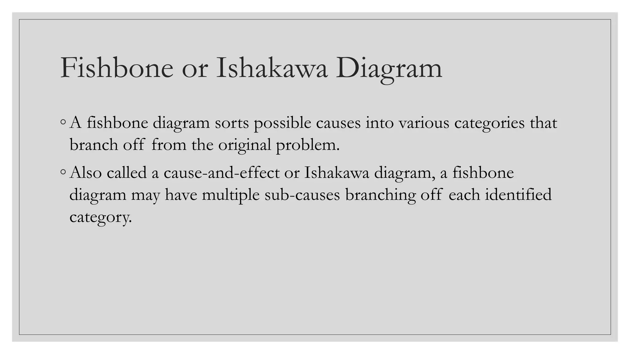 Fishbone or Ishakawa Diagram
◦ A fishbone diagram sorts possible causes into various categories that
branch off from the original problem.
◦ Also called a cause-and-effect or Ishakawa diagram, a fishbone
diagram may have multiple sub-causes branching off each identified
category.
 