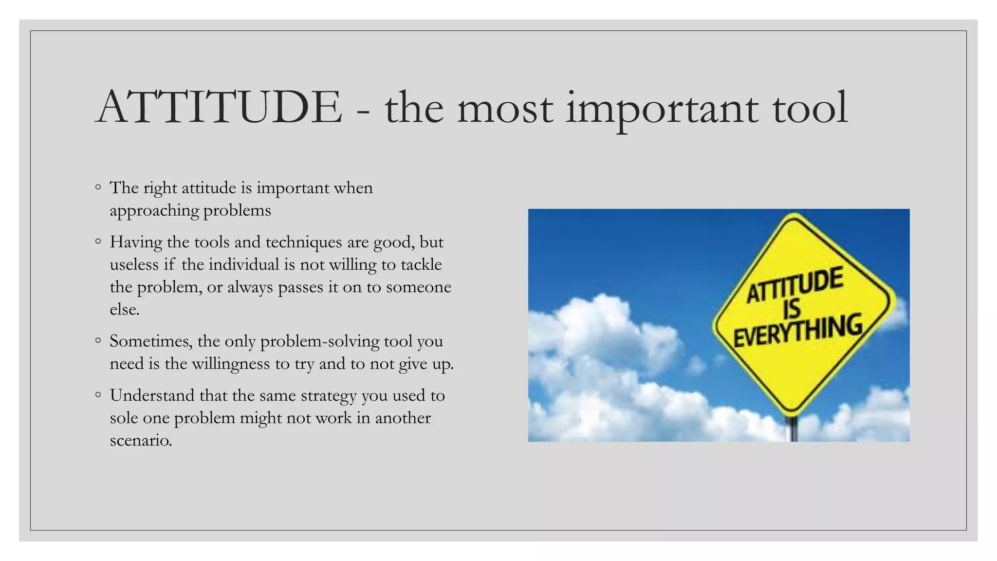 ATTITUDE - the most important tool
◦ The right attitude is important when
approaching problems
◦ Having the tools and techniques are good, but
useless if the individual is not willing to tackle
the problem, or always passes it on to someone
else.
◦ Sometimes, the only problem-solving tool you
need is the willingness to try and to not give up.
◦ Understand that the same strategy you used to
sole one problem might not work in another
scenario.
 