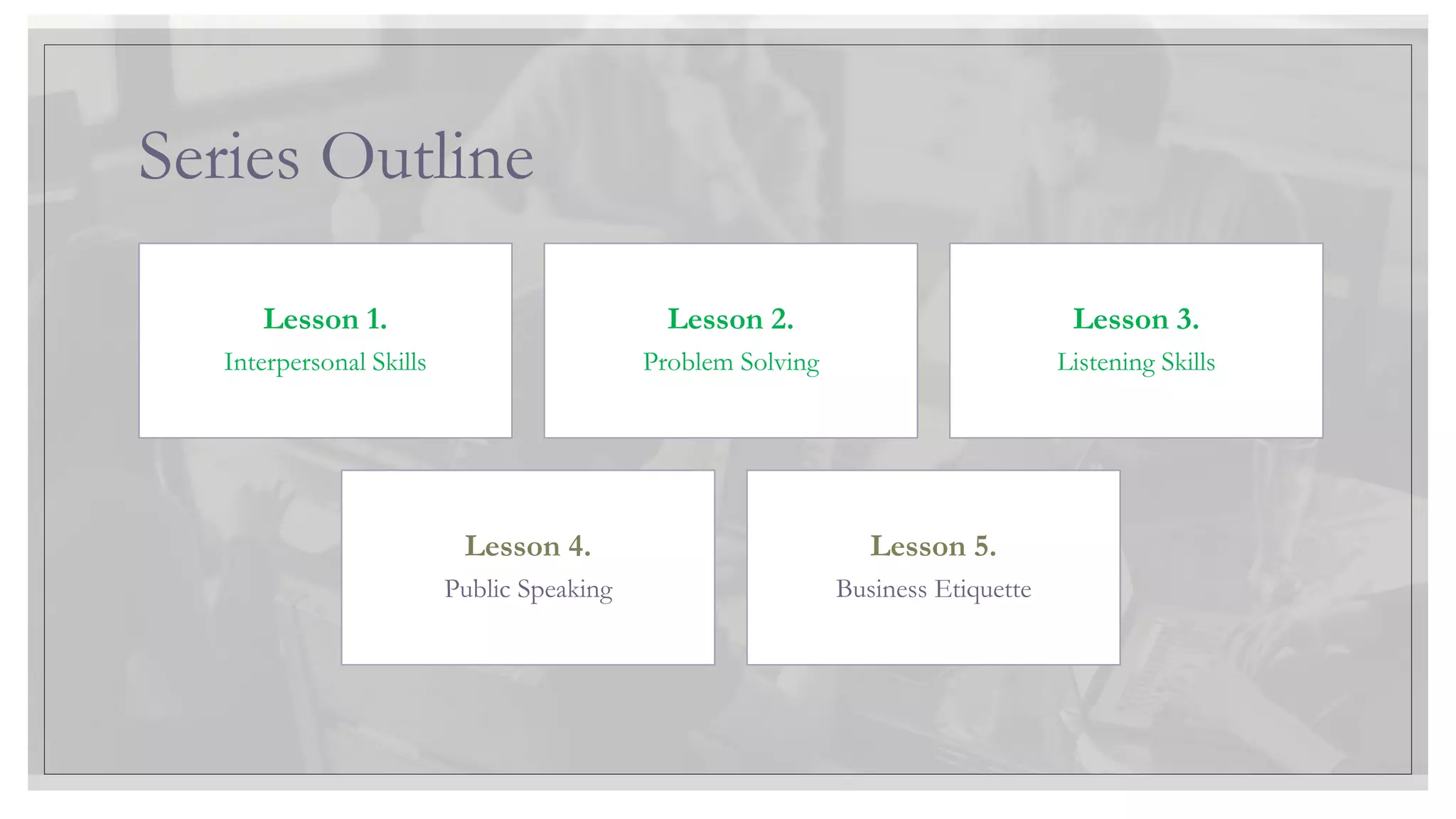 Series Outline
Lesson 1.
Interpersonal Skills
Lesson 2.
Problem Solving
Lesson 3.
Listening Skills
Lesson 4.
Public Speaking
Lesson 5.
Business Etiquette
 