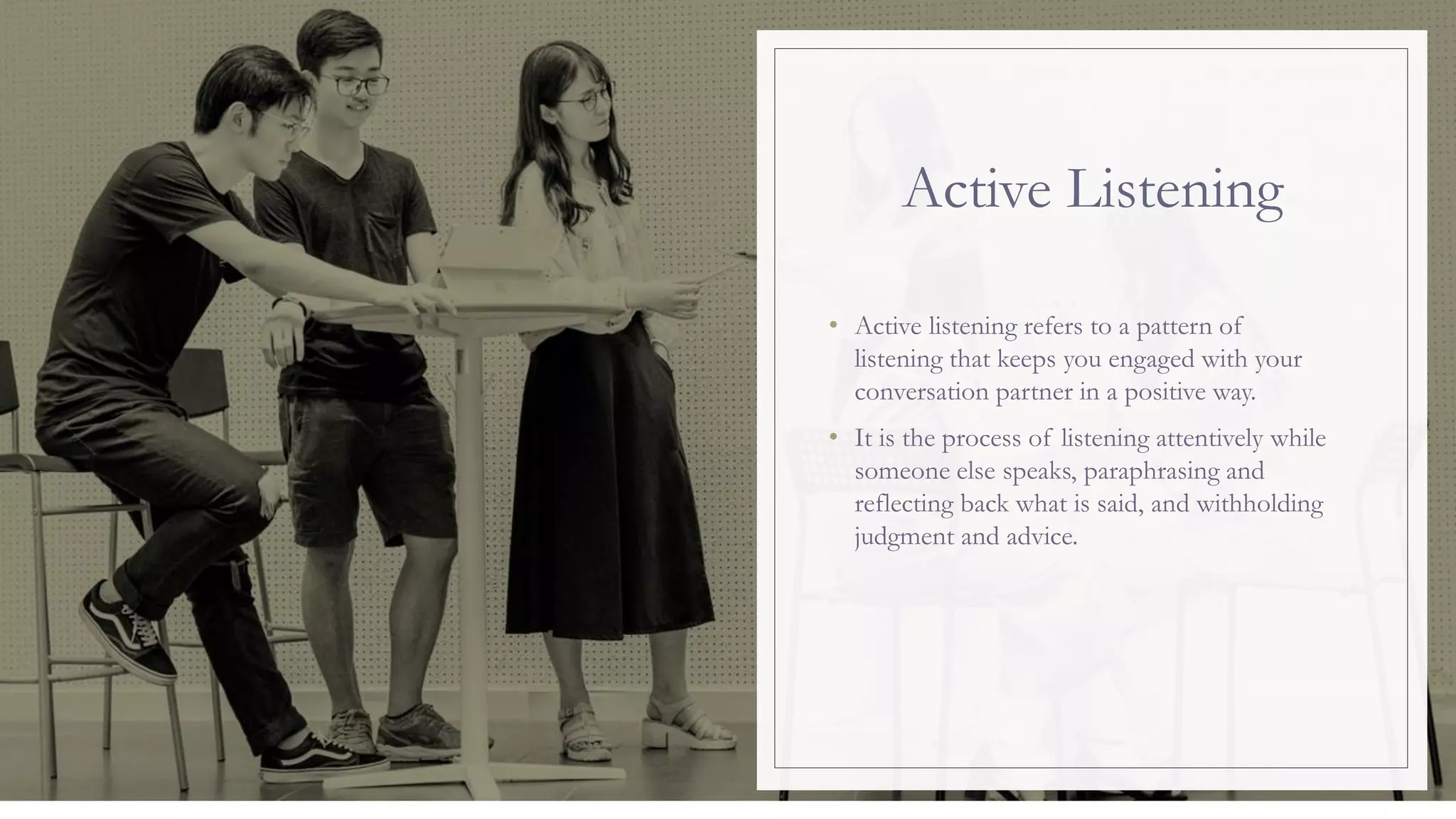 Active Listening
• Active listening refers to a pattern of
listening that keeps you engaged with your
conversation partner in a positive way.
• It is the process of listening attentively while
someone else speaks, paraphrasing and
reflecting back what is said, and withholding
judgment and advice.
 
